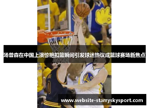 汤普森在中国上演惊艳扣篮瞬间引发球迷热议成篮球赛场新焦点