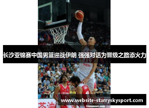 长沙亚锦赛中国男篮迎战伊朗 强强对话为晋级之路添火力